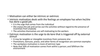 • Motivation can either be intrinsic or extrinsic
• Intrinsic motivation deals with the feelings an employee has when he/she
has done a good job.
• It is the urge that comes from the individual
• She enjoys the job and carries out the activities without regard to the presence of
incentives from anybody
• The activities themselves are self-motivating to the workers
• Extrinsic motivation is the urge to do kore that is triggered off by external
stimuli
• It may be tangible or intangible incentives from someone else
• Promotions, bonuses, praise, and other forms of recognition are common examples
• The workplace motivation is more of extrinsic type
• Note that 50% of motivation comes from within a person; and 50%from the
environment
 