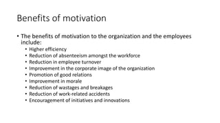Benefits of motivation
• The benefits of motivation to the organization and the employees
include:
• Higher efficiency
• Reduction of absenteeism amongst the workforce
• Reduction in employee turnover
• Improvement in the corporate image of the organization
• Promotion of good relations
• Improvement in morale
• Reduction of wastages and breakages
• Reduction of work-related accidents
• Encouragement of initiatives and innovations
 