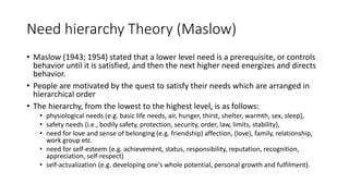 Need hierarchy Theory (Maslow)
• Maslow (1943; 1954) stated that a lower level need is a prerequisite, or controls
behavior until it is satisfied, and then the next higher need energizes and directs
behavior.
• People are motivated by the quest to satisfy their needs which are arranged in
hierarchical order
• The hierarchy, from the lowest to the highest level, is as follows:
• physiological needs (e.g. basic life needs, air, hunger, thirst, shelter, warmth, sex, sleep),
• safety needs (i.e., bodily safety, protection, security, order, law, limits, stability),
• need for love and sense of belonging (e.g. friendship) affection, (love), family, relationship,
work group etc.
• need for self-esteem (e.g. achievement, status, responsibility, reputation, recognition,
appreciation, self-respect)
• self-actualization (e.g. developing one's whole potential, personal growth and fulfilment).
 