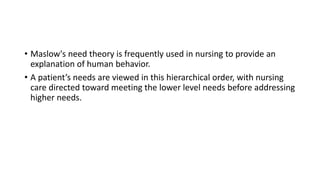 • Maslow's need theory is frequently used in nursing to provide an
explanation of human behavior.
• A patient’s needs are viewed in this hierarchical order, with nursing
care directed toward meeting the lower level needs before addressing
higher needs.
 