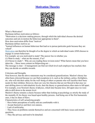 Motivation Theories
What is Motivation?
Buchanan defines motivation as follows:
"Motivation is a decision–making process, through which the individual chooses the desired
outcomes and sets in motion the behaviour appropriate to them".
How does motivation differ from "motives"
Buchanan defines motives as:
"learned influences on human behaviour that lead us to pursue particular goals because they are
valued".
Motivation can therefore be thought of as the degree to which an individual wants AND chooses to
engage in certain behaviours.
For example: are you motivated to study? The answer lies in whether you
(1) Want to study – what are the reasons, if so?
(2) Choose to study? – Why are you reading these revision notes? What factors mean that you have
taken the ... Show more content on Helpwriting.net ...
The message is clear – if management can find out which level each employee has reached, then
they can decide on suitable rewards.
Criticisms and Strengths
Note however, that the above statements may be considered generalizations. Maslow's theory has
often been criticized because we can find exceptions to it, such as the military, police, firefighters,
etc. who will risk their safety for the well–being of others or parents who will sacrifice their basic
needs for their children. However, there are very few theories that are not flawed in that once we
start drilling down to individualistic levels, then the theory or generalization often starts to fall apart.
For example, even Newton's theory of physics, which later became laws, fell apart once we were
able to drill down to the atomic level.
Maslow's theory remains a classic because rather than looking at psychology as strictly the study of
the mentally ill, his theory was based upon healthy persons. And being one of the first humanistic
ones, it has its share of flaws.
Characteristics of self–actualizing people:
 Have better perceptions of reality and are comfortable with it.
 Accept themselves and their own natures.
 Lack of artificiality.
 They focus on problems outside themselves and are concerned with basic issues and eternal
questions.
 They like privacy and tend to be detached.
 