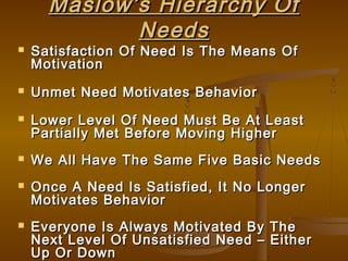 Maslow’s Hierarchy OfMaslow’s Hierarchy Of
NeedsNeeds
 Satisfaction Of Need Is The Means OfSatisfaction Of Need Is The Means Of
MotivationMotivation
 Unmet Need Motivates BehaviorUnmet Need Motivates Behavior
 Lower Level Of Need Must Be At LeastLower Level Of Need Must Be At Least
Partially Met Before Moving HigherPartially Met Before Moving Higher
 We All Have The Same Five Basic NeedsWe All Have The Same Five Basic Needs
 Once A Need Is Satisfied, It No LongerOnce A Need Is Satisfied, It No Longer
Motivates BehaviorMotivates Behavior
 Everyone Is Always Motivated By TheEveryone Is Always Motivated By The
Next Level Of Unsatisfied Need – EitherNext Level Of Unsatisfied Need – Either
Up Or DownUp Or Down
 