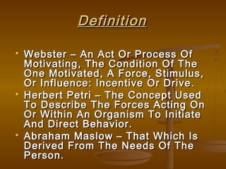 DefinitionDefinition
 Webster – An Act Or Process OfWebster – An Act Or Process Of
Motivating, The Condition Of TheMotivating, The Condition Of The
One Motivated, A Force, Stimulus,One Motivated, A Force, Stimulus,
Or Influence: Incentive Or Drive.Or Influence: Incentive Or Drive.
 Herbert Petri – The Concept UsedHerbert Petri – The Concept Used
To Describe The Forces Acting OnTo Describe The Forces Acting On
Or Within An Organism To InitiateOr Within An Organism To Initiate
And Direct Behavior.And Direct Behavior.
 Abraham Maslow – That Which IsAbraham Maslow – That Which Is
Derived From The Needs Of TheDerived From The Needs Of The
Person.Person.
 