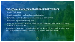 12
• Dislike their work.
• Avoid responsibility and need constant direction.
• Have to be controlled, forced and threatened to deliver work.
• Need to be supervised at every step.
• Have no incentive to work or ambition, and therefore need to be enticed by
rewards to achieve goals.
According to McGregor, organizations with a Theory X approach tend to have
several tiers of managers and supervisors to oversee and direct workers.
This style of management assumes that workers:
 