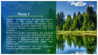 Theory Y
13
Theory Y managers have an optimistic, positive
opinion of their people, and they use a
decentralized, participative management style.
This encourages a more collaborative, trust-based
relationship between managers and their team
members.
People have greater responsibility, and managers
encourage them to develop their skills and suggest
improvements. Appraisals are regular but, unlike
in Theory X organizations, they are used to
encourage open communication rather than
control staff.
Theory Y organizations also give employees
frequent opportunities for promotion.
 
