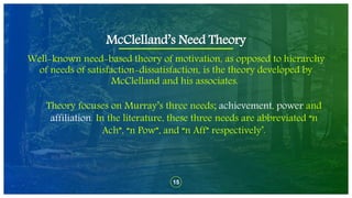 15
Well-known need-based theory of motivation, as opposed to hierarchy
of needs of satisfaction-dissatisfaction, is the theory developed by
McClelland and his associates.
McClelland’s Need Theory
Theory focuses on Murray’s three needs; achievement, power and
affiliation. In the literature, these three needs are abbreviated “n
Ach”, “n Pow”, and “n Aff” respectively’.
 