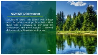 Need for Achievement
16
McClelland found that people with a high
need for achievement perform better than
those with a moderate or low need for
achievement, and noted regional / national
differences in achievement motivation.
 