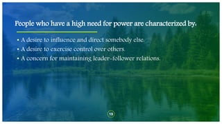 19
• A desire to influence and direct somebody else.
• A desire to exercise control over others.
• A concern for maintaining leader-follower relations.
People who have a high need for power are characterized by:
 