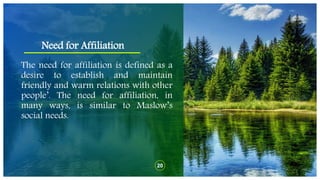 Need for Affiliation
20
The need for affiliation is defined as a
desire to establish and maintain
friendly and warm relations with other
people’. The need for affiliation, in
many ways, is similar to Maslow’s
social needs.
 