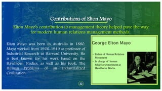 22
Elton Mayo's contribution to management theory helped pave the way
for modern human relations management methods.
Contributions of Elton Mayo
Elton Mayo was born in Australia in 1880.
Mayo worked from 1926-1949 as professor of
Industrial Research at Harvard University. He
is best known for his work based on the
Hawthorn Studies, as well as his book, The
Human Problems of an Industrialized
Civilization.
 