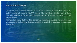 23
The Hawthorn Studies:
Hawthorn was a Western Electric plant based in Cicero, Illinois. At its peak, the
factory employed close to 40,000 people. The Hawthorn Studies were a large
group of productivity studies conducted between 1927 and 1933 that collected
large data sets.
The very first study that was done concerned workplace lighting. The study sought
to understand if changing lighting conditions resulted in increased or decreased
productivity.
 