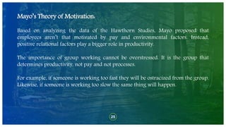 25
Mayo’s Theory of Motivation:
Based on analyzing the data of the Hawthorn Studies, Mayo proposed that
employees aren’t that motivated by pay and environmental factors. Instead,
positive relational factors play a bigger role in productivity.
The importance of group working cannot be overstressed. It is the group that
determines productivity, not pay and not processes.
For example, if someone is working too fast they will be ostracized from the group.
Likewise, if someone is working too slow the same thing will happen.
 