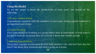 29
Using the Model:
To use the model to boost the productivity of your team, you should do the
following:
1. Strong Communication
Communicate regularly with the members of your team. Giving regular feedback is
an important part of this.
2. Group Working
Your team should be working as a group rather than as individuals. If your team is
too big to work as one group then try to break it down into smaller groups.
3. Increased Involvement
Try to have a greater involvement in each team member’s life. Ask how their day has
been? Ask about their weekend and what’s going on at home.
 