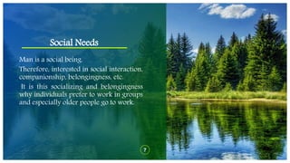 Social Needs
7
Man is a social being.
Therefore, interested in social interaction,
companionship, belongingness, etc.
It is this socializing and belongingness
why individuals prefer to work in groups
and especially older people go to work.
 