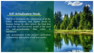 Self-Actualization Needs
9
This level represents the culmination of all the
lower, intermediate, and higher needs of
human beings. In other words, the final step
under the need hierarchy model is the need
for self-actualization. This refers to
fulfillment.
self- actualization is the person’s motivation
to transform perception of self into reality
 