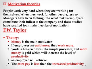  Motivation theories
People work very hard when they are working for
themselves. When they work for other people, less so.
Managers have been looking into what makes employees
contribute their fullest to the company and these studies
have resulted four main theories of motivation.
F.W. Taylor
 Theory:
 Money is the main motivator.
 If employees are paid more, they work more.
 Work is broken down into simple processes, and more
money is paid which will increase the level of
productivity
 an employee will achieve.
 The extra pay is less than the increased productivity.
 