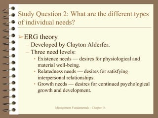 Management Fundamentals - Chapter 14
Study Question 2: What are the different types
of individual needs?
➢ERG theory
– Developed by Clayton Alderfer.
– Three need levels:
• Existence needs — desires for physiological and
material well-being.
• Relatedness needs — desires for satisfying
interpersonal relationships.
• Growth needs — desires for continued psychological
growth and development.
 