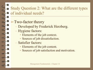 Management Fundamentals - Chapter 14
Study Question 2: What are the different types
of individual needs?
➢Two-factor theory
– Developed by Frederick Herzberg.
– Hygiene factors:
• Elements of the job context.
• Sources of job dissatisfaction.
– Satisfier factors:
• Elements of the job content.
• Sources of job satisfaction and motivation.
 