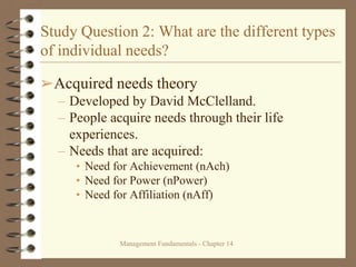 Management Fundamentals - Chapter 14
Study Question 2: What are the different types
of individual needs?
➢Acquired needs theory
– Developed by David McClelland.
– People acquire needs through their life
experiences.
– Needs that are acquired:
• Need for Achievement (nAch)
• Need for Power (nPower)
• Need for Affiliation (nAff)
 