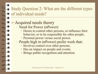 Management Fundamentals - Chapter 14
Study Question 2: What are the different types
of individual needs?
➢Acquired needs theory
– Need for Power (nPower)
• Desire to control other persons, to influence their
behavior, or to be responsible for other people.
• Personal power versus social power.
– People high in (nPower) prefer work that:
• Involves control over other persons.
• Has an impact on people and events.
• Brings public recognition and attention.
 