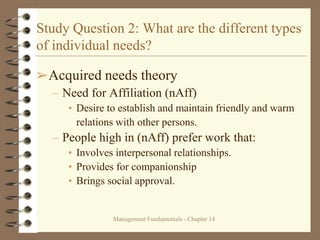 Management Fundamentals - Chapter 14
Study Question 2: What are the different types
of individual needs?
➢Acquired needs theory
– Need for Affiliation (nAff)
• Desire to establish and maintain friendly and warm
relations with other persons.
– People high in (nAff) prefer work that:
• Involves interpersonal relationships.
• Provides for companionship
• Brings social approval.
 