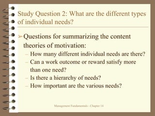 Management Fundamentals - Chapter 14
Study Question 2: What are the different types
of individual needs?
➢Questions for summarizing the content
theories of motivation:
– How many different individual needs are there?
– Can a work outcome or reward satisfy more
than one need?
– Is there a hierarchy of needs?
– How important are the various needs?
 