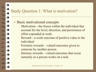 Management Fundamentals - Chapter 14
Study Question 1: What is motivation?
➢Basic motivational concepts
– Motivation—the forces within the individual that
account for the level, direction, and persistence of
effort expended at work.
– Reward—a work outcome of positive value to the
individual
– Extrinsic rewards—valued outcomes given to
someone by another person.
– Intrinsic rewards—valued outcomes that occur
naturally as a person works on a task.
 