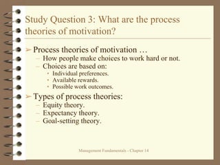 Management Fundamentals - Chapter 14
Study Question 3: What are the process
theories of motivation?
➢Process theories of motivation …
– How people make choices to work hard or not.
– Choices are based on:
• Individual preferences.
• Available rewards.
• Possible work outcomes.
➢Types of process theories:
– Equity theory.
– Expectancy theory.
– Goal-setting theory.
 