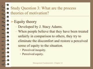Management Fundamentals - Chapter 14
Study Question 3: What are the process
theories of motivation?
➢Equity theory
– Developed by J. Stacy Adams.
– When people believe that they have been treated
unfairly in comparison to others, they try to
eliminate the discomfort and restore a perceived
sense of equity to the situation.
• Perceived inequity.
• Perceived equity.
 