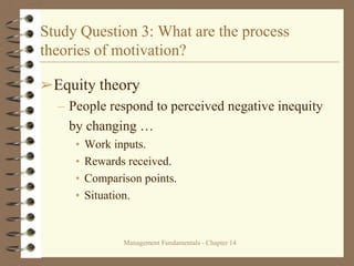 Management Fundamentals - Chapter 14
Study Question 3: What are the process
theories of motivation?
➢Equity theory
– People respond to perceived negative inequity
by changing …
• Work inputs.
• Rewards received.
• Comparison points.
• Situation.
 