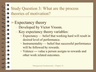 Management Fundamentals - Chapter 14
Study Question 3: What are the process
theories of motivation?
➢Expectancy theory
– Developed by Victor Vroom.
– Key expectancy theory variables:
• Expectancy — belief that working hard will result in
desired level of performance.
• Instrumentality — belief that successful performance
will be followed by rewards.
• Valence — value a person assigns to rewards and
other work related outcomes.
 