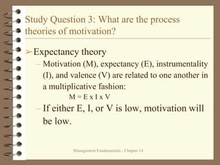 Management Fundamentals - Chapter 14
Study Question 3: What are the process
theories of motivation?
➢Expectancy theory
– Motivation (M), expectancy (E), instrumentality
(I), and valence (V) are related to one another in
a multiplicative fashion:
M = E x I x V
– If either E, I, or V is low, motivation will
be low.
 