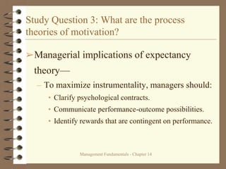 Management Fundamentals - Chapter 14
Study Question 3: What are the process
theories of motivation?
➢Managerial implications of expectancy
theory—
– To maximize instrumentality, managers should:
• Clarify psychological contracts.
• Communicate performance-outcome possibilities.
• Identify rewards that are contingent on performance.
 