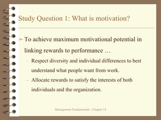 Management Fundamentals - Chapter 14
Study Question 1: What is motivation?
➢To achieve maximum motivational potential in
linking rewards to performance …
– Respect diversity and individual differences to best
understand what people want from work.
– Allocate rewards to satisfy the interests of both
individuals and the organization.
 