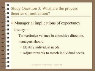 Management Fundamentals - Chapter 14
Study Question 3: What are the process
theories of motivation?
➢Managerial implications of expectancy
theory—
– To maximize valence in a positive direction,
managers should:
• Identify individual needs.
• Adjust rewards to match individual needs.
 