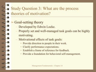 Management Fundamentals - Chapter 14
Study Question 3: What are the process
theories of motivation?
➢Goal-setting theory
– Developed by Edwin Locke.
– Properly set and well-managed task goals can be highly
motivating.
– Motivational effects of task goals:
• Provide direction to people in their work.
• Clarify performance expectations.
• Establish a frame of reference for feedback.
• Provide a foundation for behavioral self-management.
 