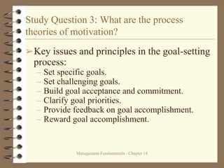 Management Fundamentals - Chapter 14
Study Question 3: What are the process
theories of motivation?
➢Key issues and principles in the goal-setting
process:
– Set specific goals.
– Set challenging goals.
– Build goal acceptance and commitment.
– Clarify goal priorities.
– Provide feedback on goal accomplishment.
– Reward goal accomplishment.
 
