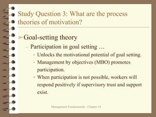 Management Fundamentals - Chapter 14
Study Question 3: What are the process
theories of motivation?
➢Goal-setting theory
– Participation in goal setting …
• Unlocks the motivational potential of goal setting.
• Management by objectives (MBO) promotes
participation.
• When participation is not possible, workers will
respond positively if supervisory trust and support
exist.
 