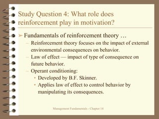 Management Fundamentals - Chapter 14
Study Question 4: What role does
reinforcement play in motivation?
➢Fundamentals of reinforcement theory …
– Reinforcement theory focuses on the impact of external
environmental consequences on behavior.
– Law of effect — impact of type of consequence on
future behavior.
– Operant conditioning:
• Developed by B.F. Skinner.
• Applies law of effect to control behavior by
manipulating its consequences.
 