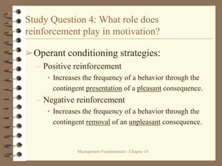 Management Fundamentals - Chapter 14
Study Question 4: What role does
reinforcement play in motivation?
➢Operant conditioning strategies:
– Positive reinforcement
• Increases the frequency of a behavior through the
contingent presentation of a pleasant consequence.
– Negative reinforcement
• Increases the frequency of a behavior through the
contingent removal of an unpleasant consequence.
 