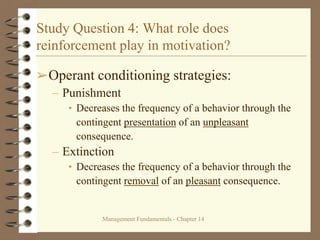 Management Fundamentals - Chapter 14
Study Question 4: What role does
reinforcement play in motivation?
➢Operant conditioning strategies:
– Punishment
• Decreases the frequency of a behavior through the
contingent presentation of an unpleasant
consequence.
– Extinction
• Decreases the frequency of a behavior through the
contingent removal of an pleasant consequence.
 