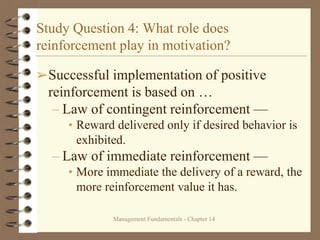 Management Fundamentals - Chapter 14
Study Question 4: What role does
reinforcement play in motivation?
➢Successful implementation of positive
reinforcement is based on …
– Law of contingent reinforcement —
• Reward delivered only if desired behavior is
exhibited.
– Law of immediate reinforcement —
• More immediate the delivery of a reward, the
more reinforcement value it has.
 