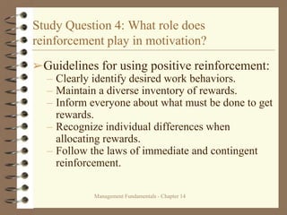 Management Fundamentals - Chapter 14
Study Question 4: What role does
reinforcement play in motivation?
➢Guidelines for using positive reinforcement:
– Clearly identify desired work behaviors.
– Maintain a diverse inventory of rewards.
– Inform everyone about what must be done to get
rewards.
– Recognize individual differences when
allocating rewards.
– Follow the laws of immediate and contingent
reinforcement.
 