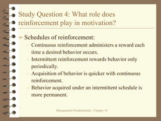 Management Fundamentals - Chapter 14
Study Question 4: What role does
reinforcement play in motivation?
➢Schedules of reinforcement:
– Continuous reinforcement administers a reward each
time a desired behavior occurs.
– Intermittent reinforcement rewards behavior only
periodically.
– Acquisition of behavior is quicker with continuous
reinforcement.
– Behavior acquired under an intermittent schedule is
more permanent.
 