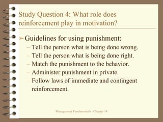 Management Fundamentals - Chapter 14
Study Question 4: What role does
reinforcement play in motivation?
➢Guidelines for using punishment:
– Tell the person what is being done wrong.
– Tell the person what is being done right.
– Match the punishment to the behavior.
– Administer punishment in private.
– Follow laws of immediate and contingent
reinforcement.
 