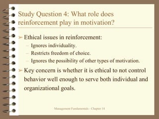 Management Fundamentals - Chapter 14
Study Question 4: What role does
reinforcement play in motivation?
➢Ethical issues in reinforcement:
– Ignores individuality.
– Restricts freedom of choice.
– Ignores the possibility of other types of motivation.
➢Key concern is whether it is ethical to not control
behavior well enough to serve both individual and
organizational goals.
 