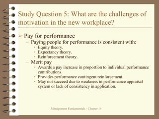 Management Fundamentals - Chapter 14
Study Question 5: What are the challenges of
motivation in the new workplace?
➢Pay for performance
– Paying people for performance is consistent with:
• Equity theory.
• Expectancy theory.
• Reinforcement theory.
– Merit pay
• Awards a pay increase in proportion to individual performance
contributions.
• Provides performance contingent reinforcement.
• May not succeed due to weakness in performance appraisal
system or lack of consistency in application.
 