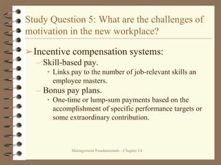 Management Fundamentals - Chapter 14
Study Question 5: What are the challenges of
motivation in the new workplace?
➢Incentive compensation systems:
– Skill-based pay.
• Links pay to the number of job-relevant skills an
employee masters.
– Bonus pay plans.
• One-time or lump-sum payments based on the
accomplishment of specific performance targets or
some extraordinary contribution.
 