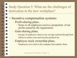 Management Fundamentals - Chapter 14
Study Question 5: What are the challenges of
motivation in the new workplace?
➢Incentive compensation systems:
– Profit-sharing plans.
• Some or all employees receive a proportion of net
profits earned by the organization.
– Gain-sharing plans.
• Groups of employees share in any savings realized through their
efforts to reduce costs and increase productivity.
– Employee stock ownership plans.
• Employees own stock in the company that employs them.
 