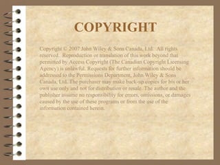 COPYRIGHT
Copyright © 2007 John Wiley & Sons Canada, Ltd. All rights
reserved. Reproduction or translation of this work beyond that
permitted by Access Copyright (The Canadian Copyright Licensing
Agency) is unlawful. Requests for further information should be
addressed to the Permissions Department, John Wiley & Sons
Canada, Ltd. The purchaser may make back-up copies for his or her
own use only and not for distribution or resale. The author and the
publisher assume no responsibility for errors, omissions, or damages
caused by the use of these programs or from the use of the
information contained herein.
 